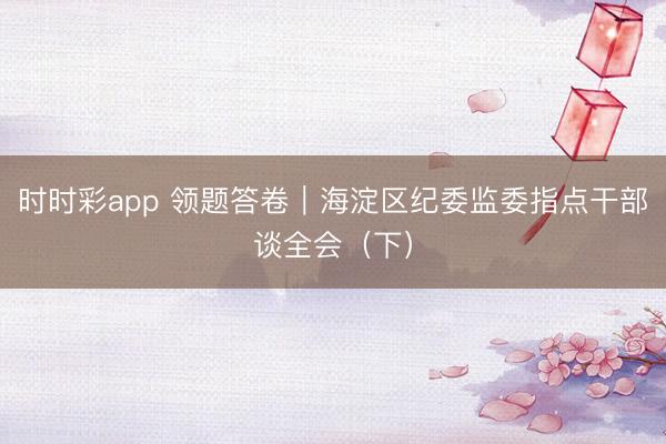 時時彩app 領(lǐng)題答卷|海淀區(qū)紀(jì)委監(jiān)委指點干部談全會(下)