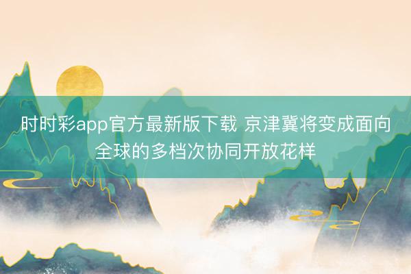 時時彩app官方最新版下載 京津冀將變成面向全球的多檔次協同開放花樣