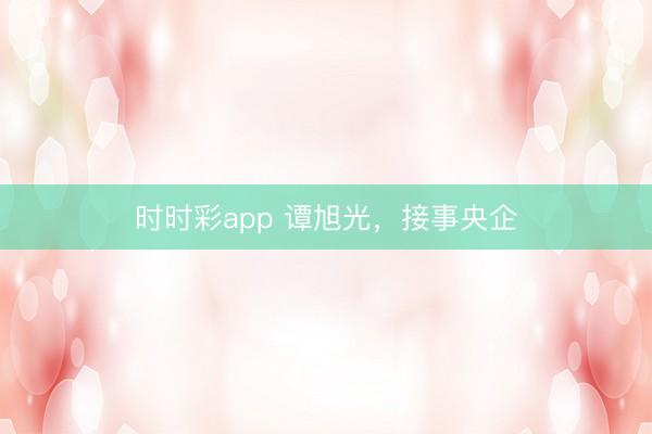 時時彩app 譚旭光,接事央企