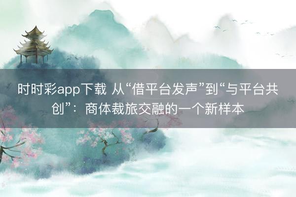 時時彩app下載 從“借平臺發(fā)聲”到“與平臺共創(chuàng)”：商體裁旅交融的一個新樣本