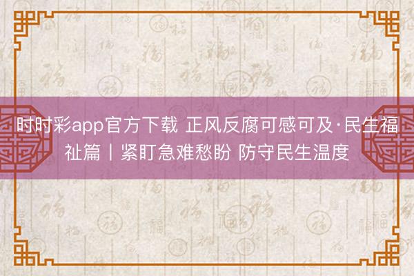 時時彩app官方下載 正風反腐可感可及·民生福祉篇丨緊盯急難愁盼 防守民生溫度