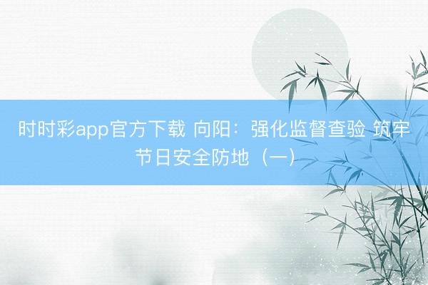 時時彩app官方下載 向陽:強化監督查驗 筑牢節日安全防地(一)