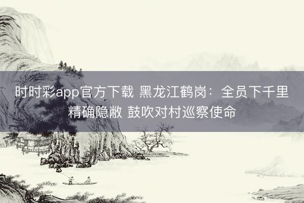 時時彩app官方下載 黑龍江鶴崗:全員下千里精確隱敝 鼓吹對村巡察使命