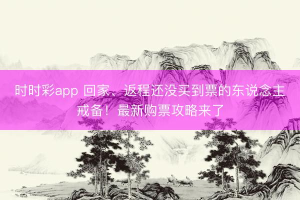 時時彩app 回家、返程還沒買到票的東說念主戒備!最新購票攻略來了