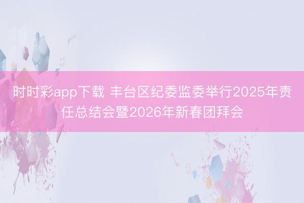 時時彩app下載 豐臺區紀委監委舉行2025年責任總結會暨2026年新春團拜會