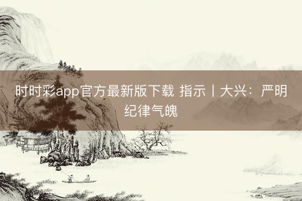 時時彩app官方最新版下載 指示丨大興:嚴明紀律氣魄