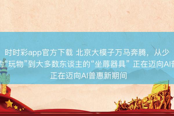 時時彩app官方下載 北京大模子萬馬奔騰,從少數東談主的“玩物”到大多數東談主的“坐蓐器具” 正在邁向AI普惠新期間
