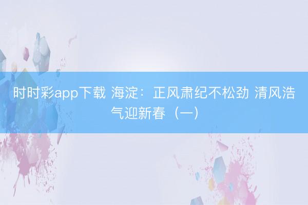 時時彩app下載 海淀:正風肅紀不松勁 清風浩氣迎新春(一)