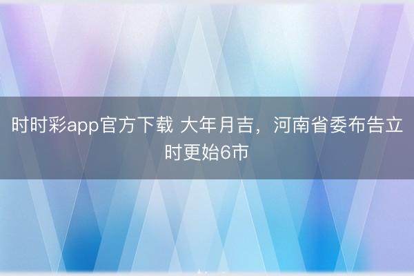 時時彩app官方下載 大年月吉，河南省委布告立時更始6市