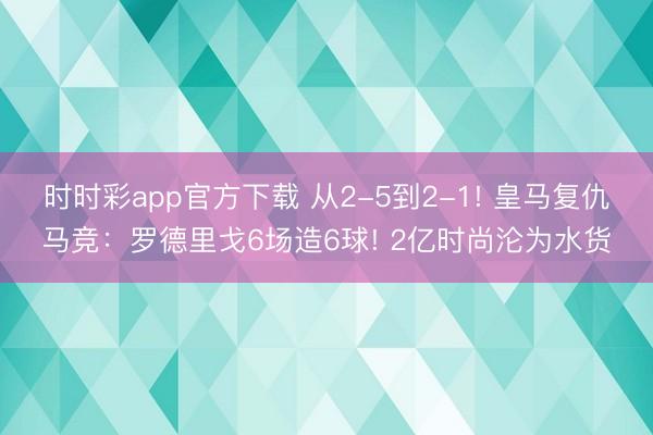 時時彩app官方下載 從2-5到2-1! 皇馬復仇馬競:羅德里戈6場造6球! 2億時尚淪為水貨