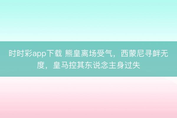 時時彩app下載 熊皇離場受氣,西蒙尼尋釁無度,皇馬控其東說念主身過失