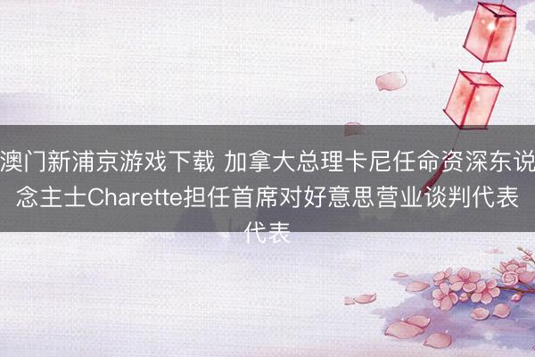 澳門新浦京游戲下載 加拿大總理卡尼任命資深東說念主士Charette擔任首席對好意思營業(yè)談判代表