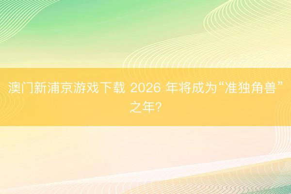 澳門新浦京游戲下載 2026 年將成為“準獨角獸”之年？