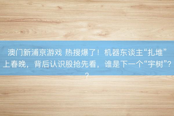 澳門新浦京游戲 熱搜爆了！機器東談主“扎堆”上春晚，背后認識股搶先看，誰是下一個“宇樹”？