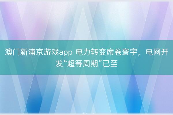 澳門新浦京游戲app 電力轉變席卷寰宇，電網開發“超等周期”已至
