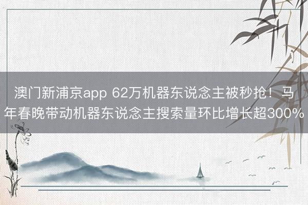 澳門新浦京app 62萬機器東說念主被秒搶！馬年春晚帶動機器東說念主搜索量環比增長超300%