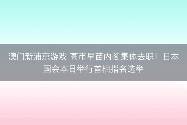 澳門新浦京游戲 高市早苗內閣集體去職！日本國會本日舉行首相指名選舉
