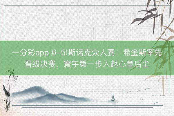 一分彩app 6-5!斯諾克眾人賽：希金斯率先晉級決賽，寰宇第一步入趙心童后塵