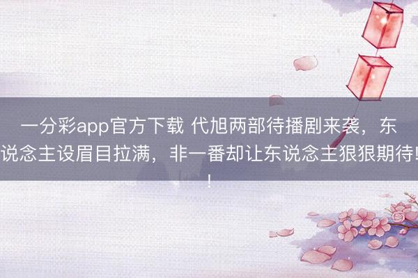一分彩app官方下載 代旭兩部待播劇來(lái)襲，東說(shuō)念主設(shè)眉目拉滿(mǎn)，非一番卻讓東說(shuō)念主狠狠期待!