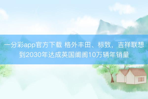 一分彩app官方下載 格外豐田、標致，吉祥聯想到2030年達成英國阛阓10萬輛年銷量
