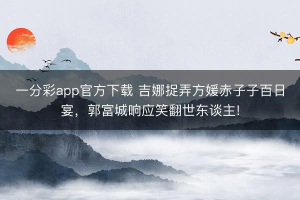 一分彩app官方下載 吉娜捉弄方媛赤子子百日宴，郭富城響應笑翻世東談主!