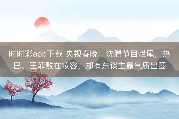 時時彩app下載 央視春晚：沈騰節目爛尾，熱巴、王菲敗在妝容，卻有東談主靠氣質出圈