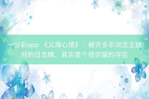 一分彩app 《義海心情》：被許多東說念主敵對的日志晴，其實是個很彌留的存在