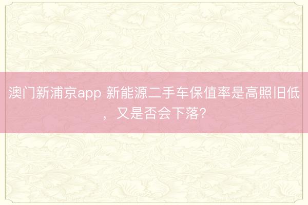 澳門新浦京app 新能源二手車保值率是高照舊低，又是否會下落?