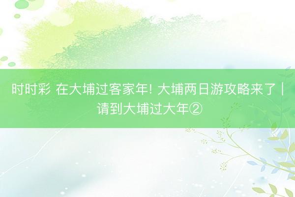 時時彩 在大埔過客家年! 大埔兩日游攻略來了 | 請到大埔過大年②