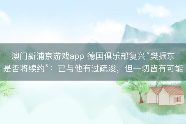 澳門新浦京游戲app 德國俱樂部復(fù)興“樊振東是否將續(xù)約”：已與他有過疏浚，但一切皆有可能