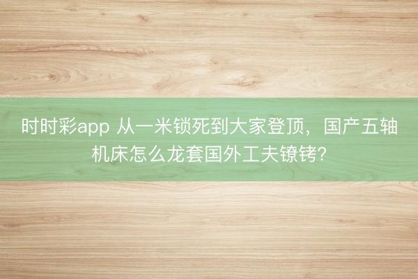 時時彩app 從一米鎖死到大家登頂,國產(chǎn)五軸機床怎么龍?zhí)讎夤し蜱備D?