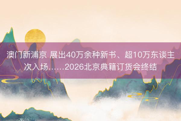 澳門新浦京 展出40萬余種新書、超10萬東談主次入場……2026北京典籍訂貨會終結