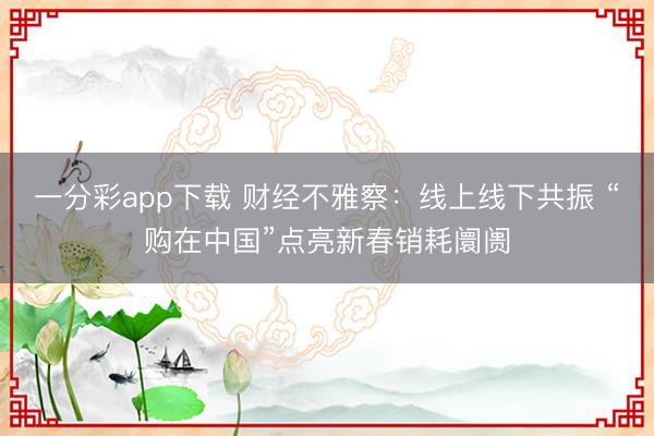 一分彩app下載 財經(jīng)不雅察：線上線下共振 “購在中國”點(diǎn)亮新春銷耗阛阓