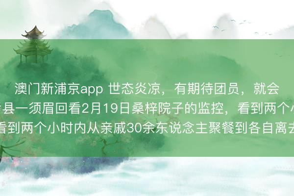 澳門新浦京app 世態炎涼，有期待團員，就會有零丁離開，河南蘭考縣一須眉回看2月19日桑梓院子的監控，看到兩個小時內從親戚30余東說念主聚餐到各自離去，一時傷心落淚