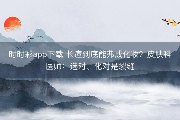 時時彩app下載 長痘到底能弗成化妝？皮膚科醫(yī)師：選對、化對是裂縫
