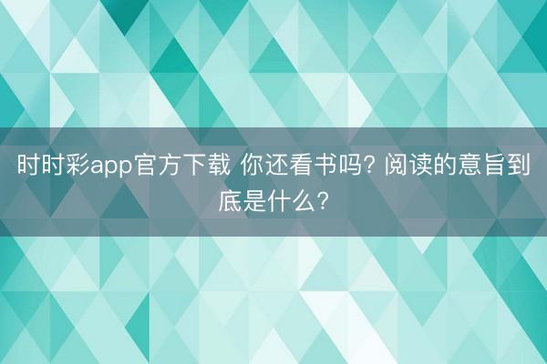 時(shí)時(shí)彩app官方下載 你還看書嗎? 閱讀的意旨到底是什么?