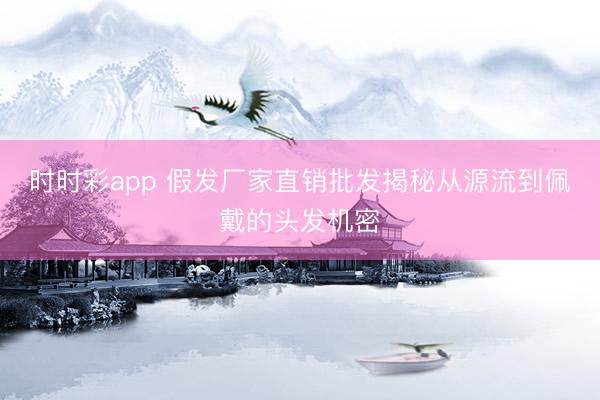 時時彩app 假發廠家直銷批發揭秘從源流到佩戴的頭發機密