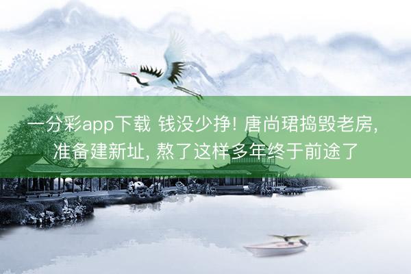 一分彩app下載 錢沒少掙! 唐尚珺搗毀老房, 準(zhǔn)備建新址, 熬了這樣多年終于前途了
