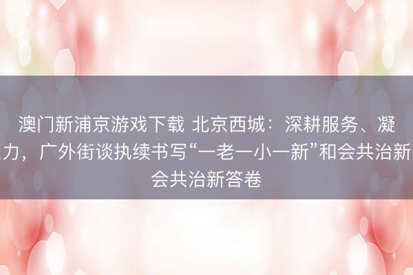 澳門新浦京游戲下載 北京西城：深耕服務、凝心聚力，廣外街談執續書寫“一老一小一新”和會共治新答卷